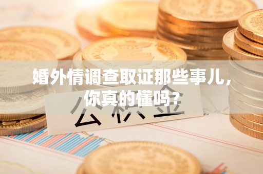 福清婚外情调查取证那些事儿，你真的懂吗？