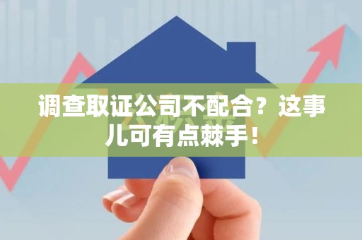 福清调查取证公司不配合？这事儿可有点棘手！