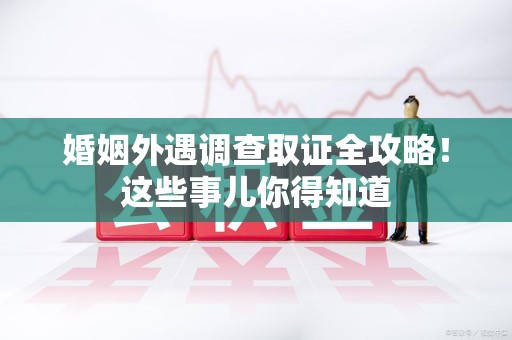 福清婚姻外遇调查取证全攻略！这些事儿你得知道