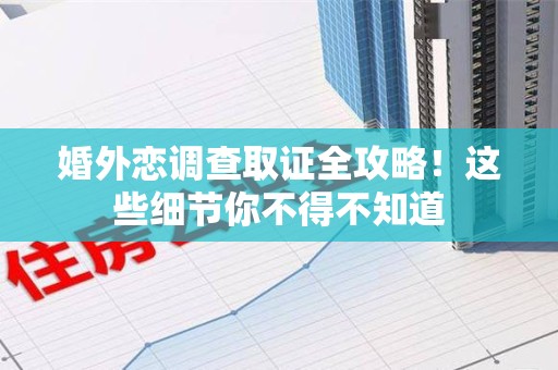 福清婚外恋调查取证全攻略！这些细节你不得不知道