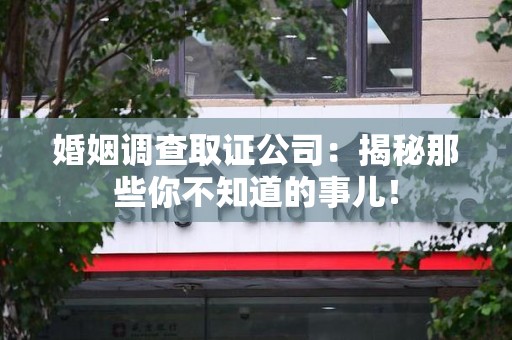福清婚姻调查取证公司：揭秘那些你不知道的事儿！