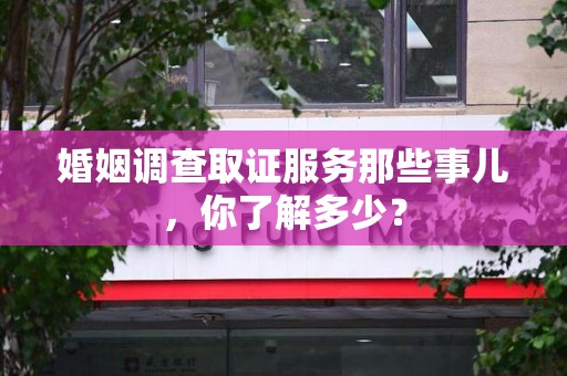 福清婚姻调查取证服务那些事儿，你了解多少？