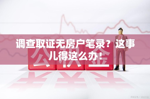 福清调查取证无房户笔录？这事儿得这么办！