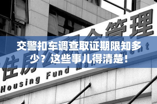 福清交警扣车调查取证期限知多少？这些事儿得清楚！