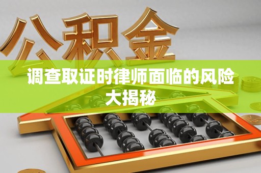 福清调查取证时律师面临的风险大揭秘