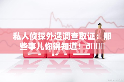 福清私人侦探外遇调查取证：那些事儿你得知道！😎