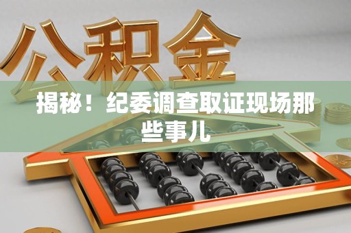 福清揭秘！纪委调查取证现场那些事儿