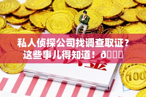 福清私人侦探公司找调查取证？这些事儿得知道！😎