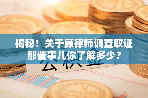 福清揭秘！关于顾律师调查取证那些事儿你了解多少？