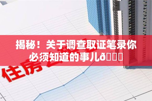 福清揭秘！关于调查取证笔录你必须知道的事儿😎