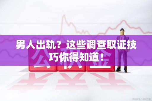 福清男人出轨？这些调查取证技巧你得知道！