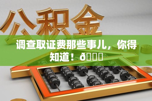 福清调查取证费那些事儿，你得知道！😎