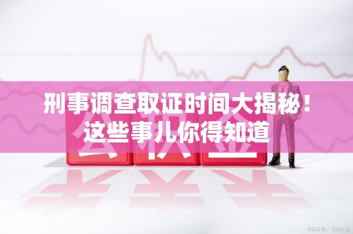 福清刑事调查取证时间大揭秘！这些事儿你得知道