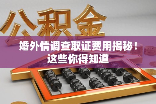 福清婚外情调查取证费用揭秘！这些你得知道