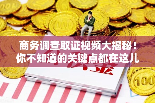 福清商务调查取证视频大揭秘！你不知道的关键点都在这儿