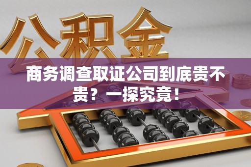福清商务调查取证公司到底贵不贵？一探究竟！
