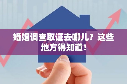 福清婚姻调查取证去哪儿？这些地方得知道！