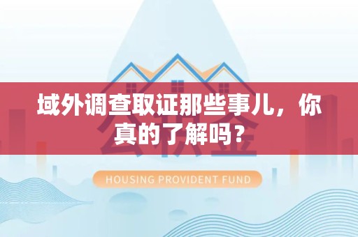 福清域外调查取证那些事儿，你真的了解吗？