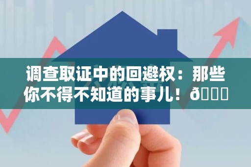 福清调查取证中的回避权：那些你不得不知道的事儿！😎