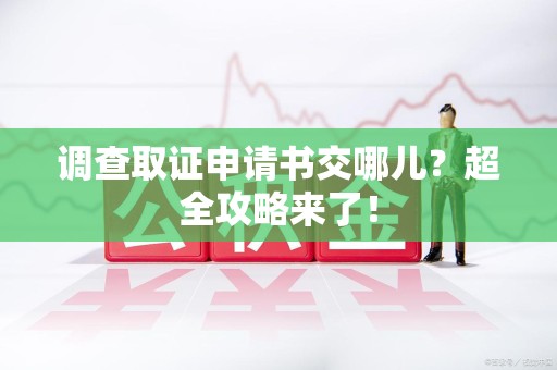 福清调查取证申请书交哪儿？超全攻略来了！