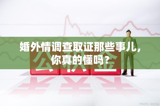 福清婚外情调查取证那些事儿，你真的懂吗？