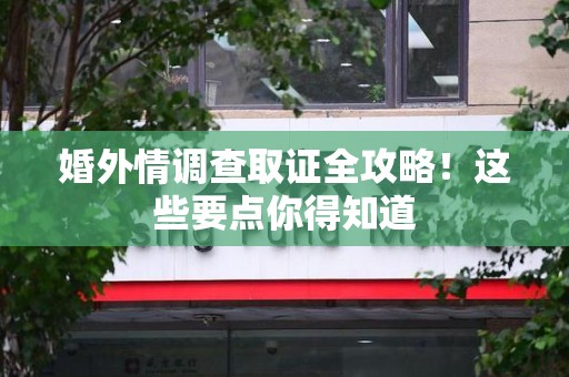 福清婚外情调查取证全攻略！这些要点你得知道