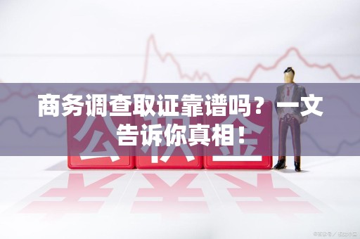 福清商务调查取证靠谱吗？一文告诉你真相！