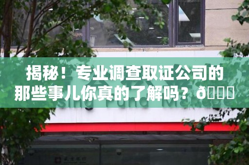 福清揭秘！专业调查取证公司的那些事儿你真的了解吗？😎